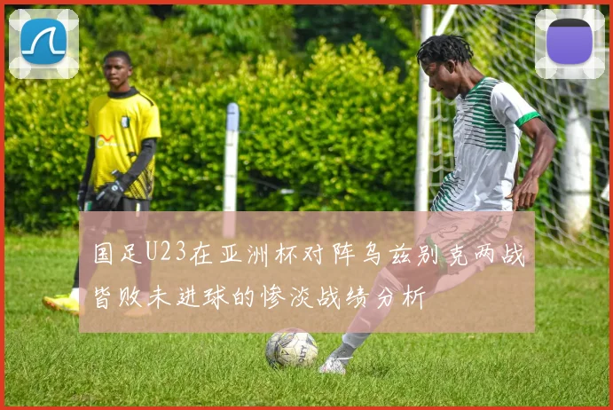 国足U23在亚洲杯对阵乌兹别克两战皆败未进球的惨淡战绩分析
