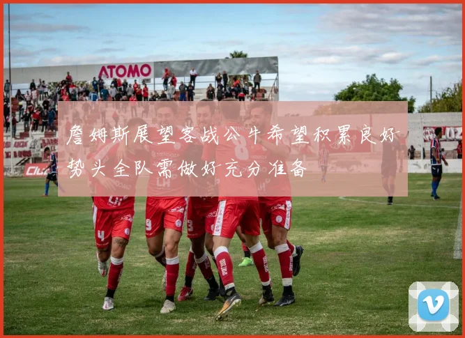 詹姆斯展望客战公牛希望积累良好势头全队需做好充分准备