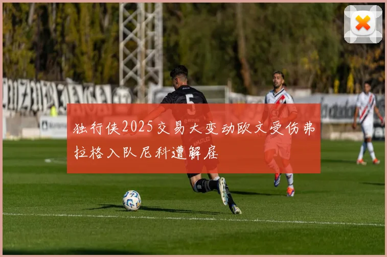 独行侠2025交易大变动欧文受伤弗拉格入队尼科遭解雇