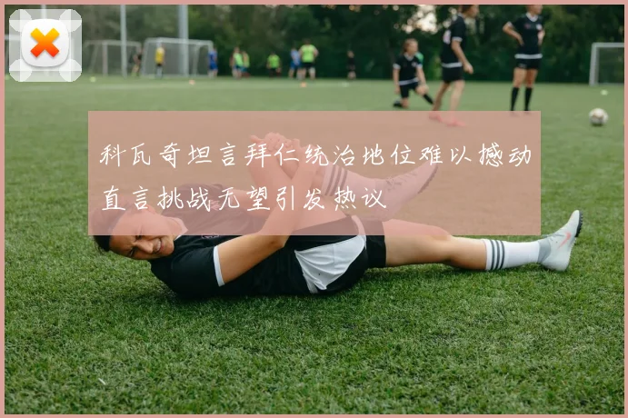科瓦奇坦言拜仁统治地位难以撼动直言挑战无望引发热议