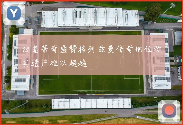 拉基蒂奇盛赞格列兹曼传奇地位称其遗产难以超越
