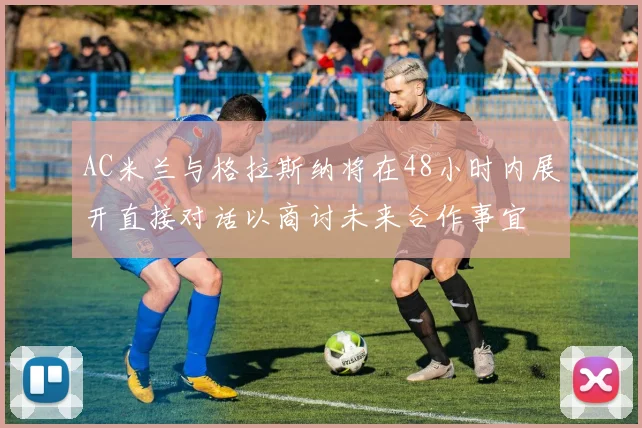 AC米兰与格拉斯纳将在48小时内展开直接对话以商讨未来合作事宜