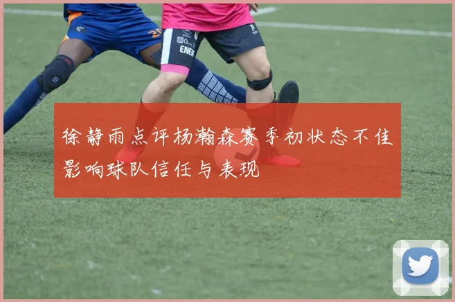 徐静雨点评杨瀚森赛季初状态不佳影响球队信任与表现