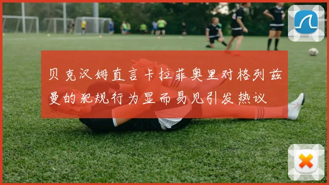 贝克汉姆直言卡拉菲奥里对格列兹曼的犯规行为显而易见引发热议