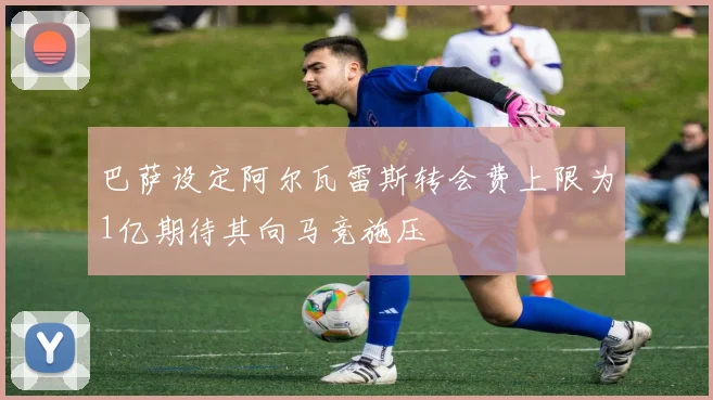 巴萨设定阿尔瓦雷斯转会费上限为1亿期待其向马竞施压